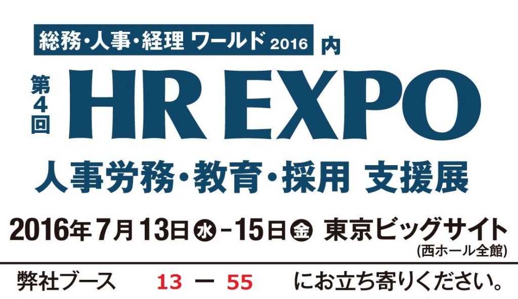 総務・人事・経理 ワールド 2016 内 第4回 HR EXPO 人事労務・教育・採用 支援展 2016年7月13日 水 - 15日 金 東京ビッグサイト (西ホール全館) 弊社ブース 13 - 55 にお立ち寄りください。